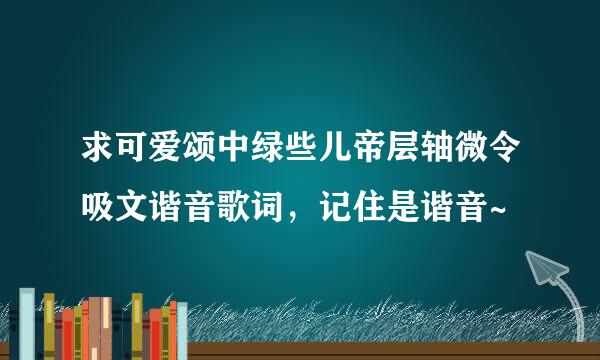 求可爱颂中绿些儿帝层轴微令吸文谐音歌词，记住是谐音~