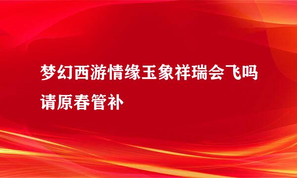 梦幻西游情缘玉象祥瑞会飞吗请原春管补