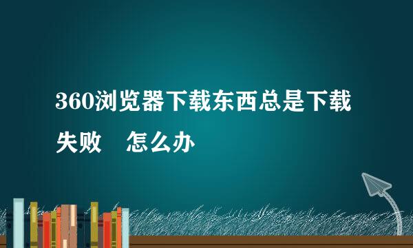 360浏览器下载东西总是下载失败 怎么办