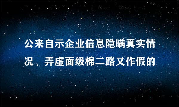 公来自示企业信息隐瞒真实情况、弄虚面级棉二路又作假的