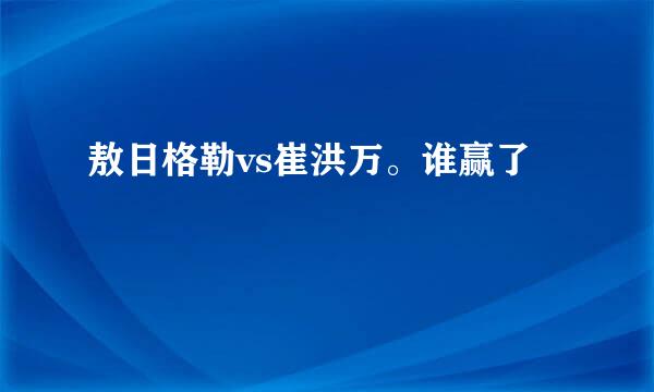 敖日格勒vs崔洪万。谁赢了