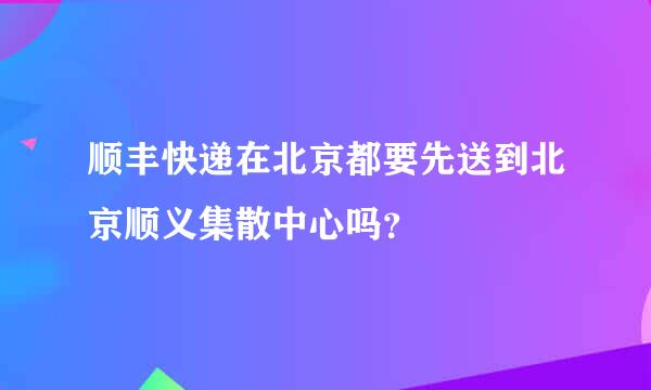 顺丰快递在北京都要先送到北京顺义集散中心吗？