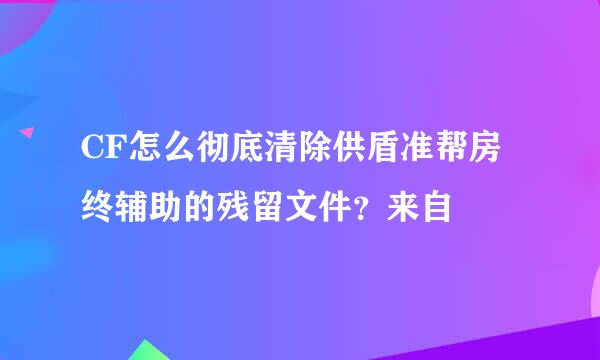 CF怎么彻底清除供盾准帮房终辅助的残留文件？来自