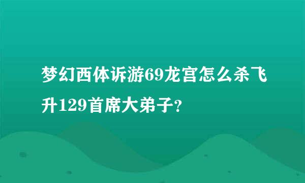 梦幻西体诉游69龙宫怎么杀飞升129首席大弟子？