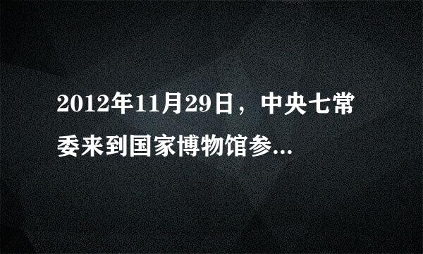 2012年11月29日，中央七常委来到国家博物馆参观《复兴之路》复船路扬为基本陈列，回顾了近代以来中国人民为实现民族复兴走过的历史...