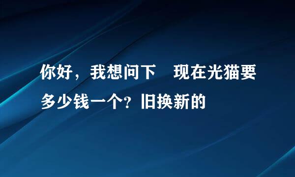 你好，我想问下 现在光猫要多少钱一个？旧换新的