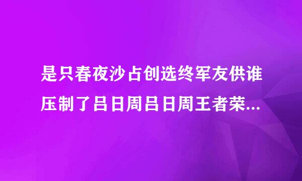 是只春夜沙占创选终军友供谁压制了吕日周吕日周王者荣耀谁压制诸葛亮