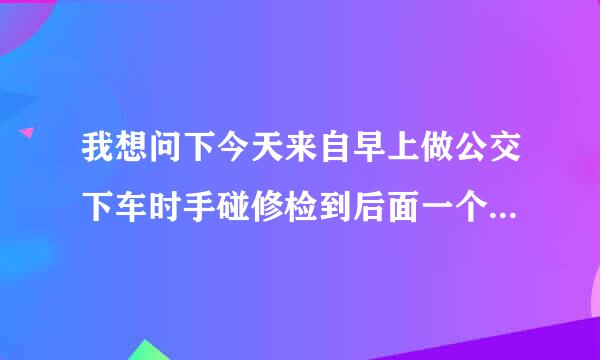 我想问下今天来自早上做公交下车时手碰修检到后面一个下车玩手机的不，把他手机搞第地上了屏幕碎了谁的责任