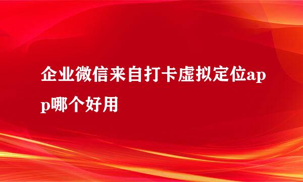 企业微信来自打卡虚拟定位app哪个好用