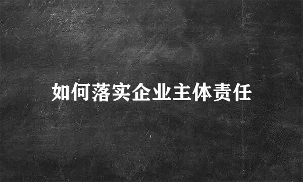 如何落实企业主体责任