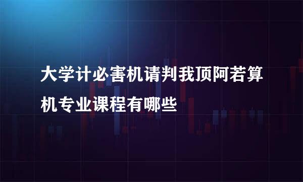 大学计必害机请判我顶阿若算机专业课程有哪些