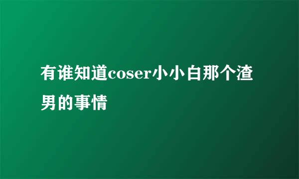 有谁知道coser小小白那个渣男的事情