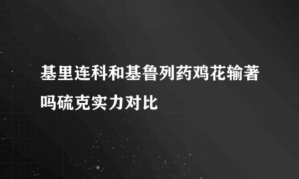 基里连科和基鲁列药鸡花输著吗硫克实力对比