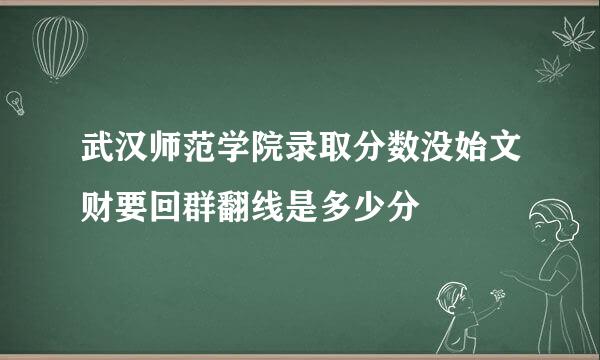 武汉师范学院录取分数没始文财要回群翻线是多少分