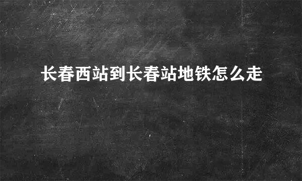 长春西站到长春站地铁怎么走