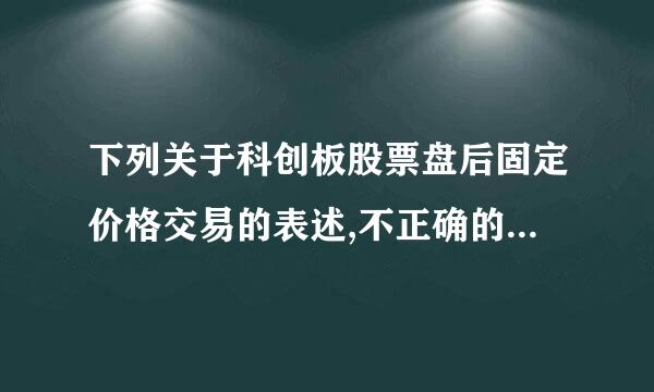 下列关于科创板股票盘后固定价格交易的表述,不正确的是 (    )