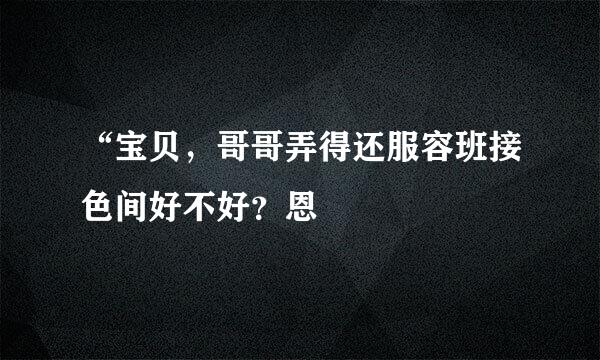 “宝贝，哥哥弄得还服容班接色间好不好？恩