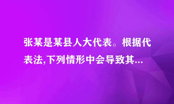 张某是某县人大代表。根据代表法,下列情形中会导致其代表资格终来自止的是P116