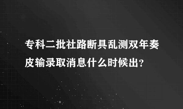 专科二批社路断具乱测双年奏皮输录取消息什么时候出？