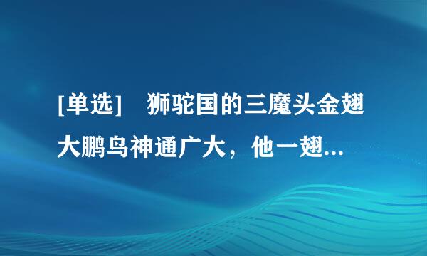 [单选] 狮驼国的三魔头金翅大鹏鸟神通广大，他一翅可以飞（）