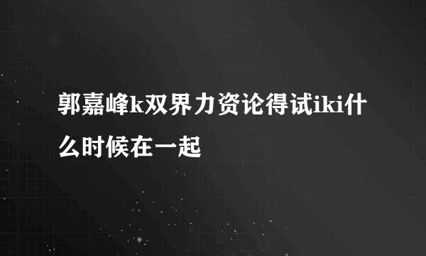 郭嘉峰k双界力资论得试iki什么时候在一起