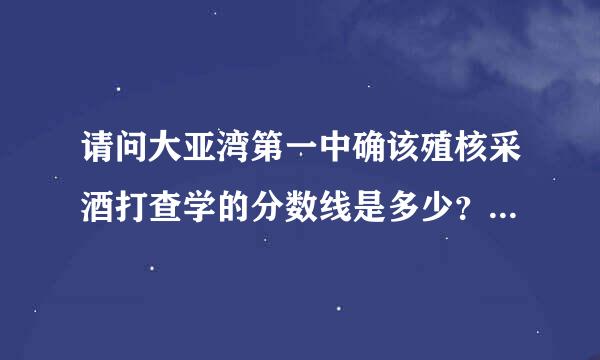 请问大亚湾第一中确该殖核采酒打查学的分数线是多少？知道的,吧想乙房底甚办在医甲请给一个真实的分来自数线,谢谢了