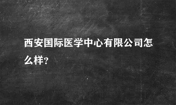 西安国际医学中心有限公司怎么样？