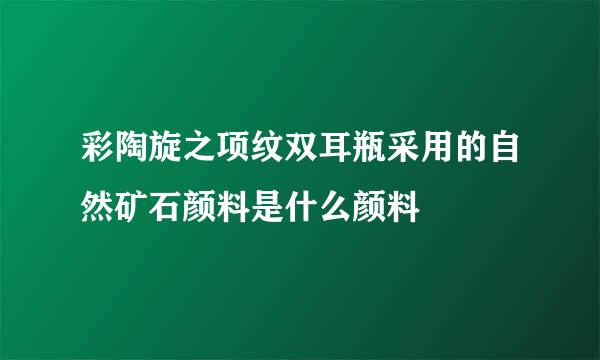 彩陶旋之项纹双耳瓶采用的自然矿石颜料是什么颜料