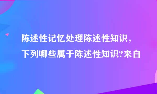 陈述性记忆处理陈述性知识，下列哪些属于陈述性知识?来自