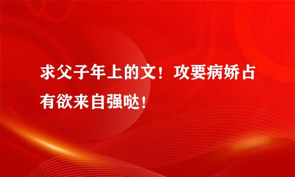 求父子年上的文！攻要病娇占有欲来自强哒！