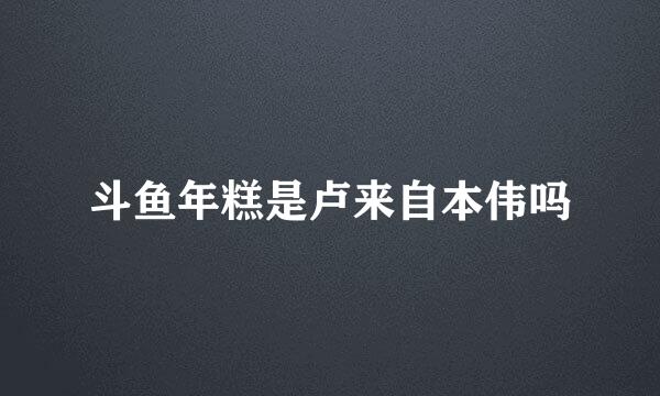 斗鱼年糕是卢来自本伟吗