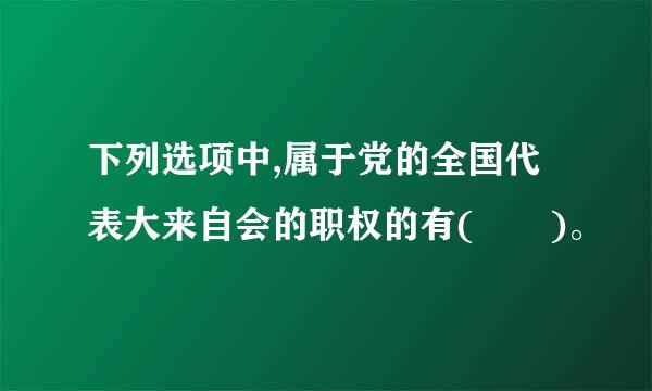 下列选项中,属于党的全国代表大来自会的职权的有(  )。