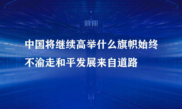 中国将继续高举什么旗帜始终不渝走和平发展来自道路