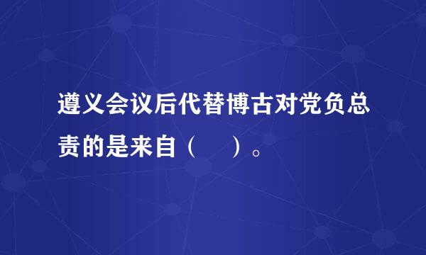 遵义会议后代替博古对党负总责的是来自（ ）。