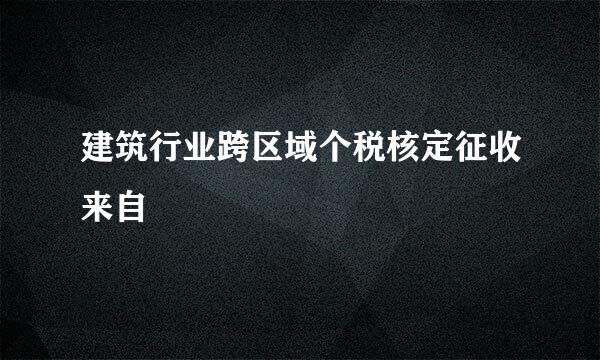 建筑行业跨区域个税核定征收来自