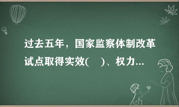 过去五年，国家监察体制改革试点取得实效( )、权力运行制约和监来自督体系建设有效实施。