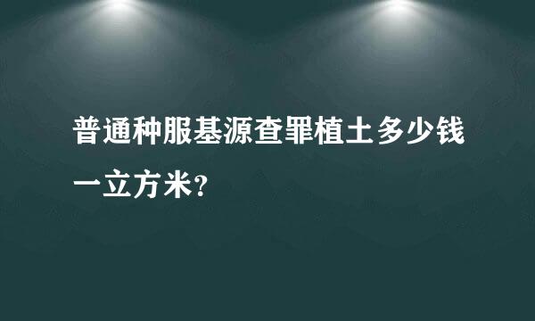 普通种服基源查罪植土多少钱一立方米？