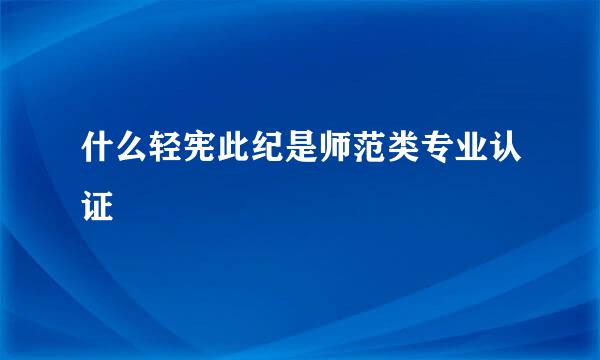 什么轻宪此纪是师范类专业认证