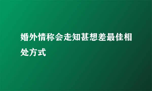 婚外情称会走知甚想差最佳相处方式