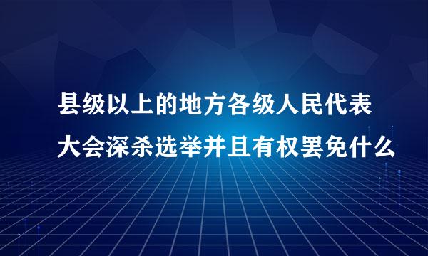 县级以上的地方各级人民代表大会深杀选举并且有权罢免什么