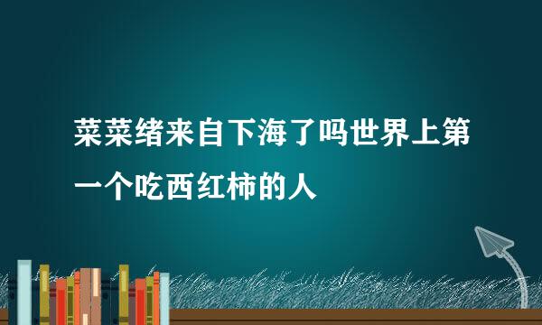 菜菜绪来自下海了吗世界上第一个吃西红柿的人