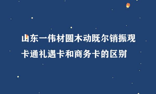 山东一伟材圆木动既尔销振观卡通礼遇卡和商务卡的区别