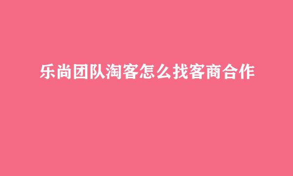 乐尚团队淘客怎么找客商合作