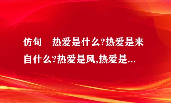 仿句 热爱是什么?热爱是来自什么?热爱是风,热爱是雨.因为热爱,我们甘于淡泊宁静的日...