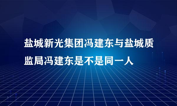 盐城新光集团冯建东与盐城质监局冯建东是不是同一人