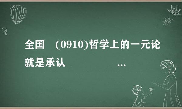 全国 (0910)哲学上的一元论就是承认                                        ...