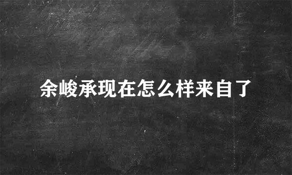 余峻承现在怎么样来自了