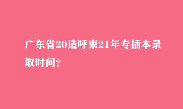 广东省20造呼束21年专插本录取时间？