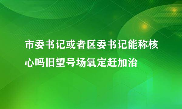 市委书记或者区委书记能称核心吗旧望号场氧定赶加治