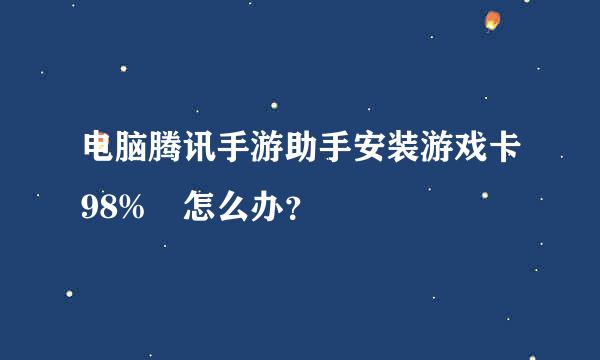 电脑腾讯手游助手安装游戏卡98% 怎么办？